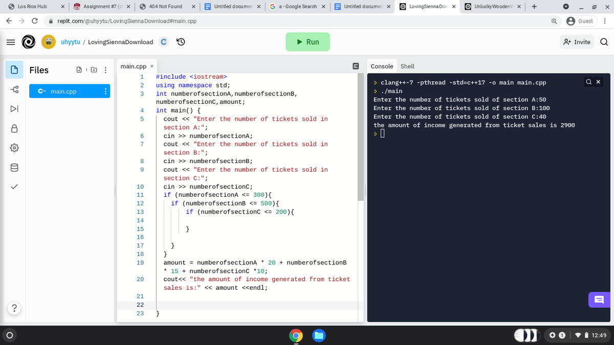 Los Rios Hub
A Assignment #7 (0
O 404 Not Found
E Untitled documen
G a-Google Search x
E Untitled documen
LovingSienna Dov x
O UnluckyWooden x
+
replit.com/@uhyytu/LovingSienna Download#main.cpp
A Guest
uhyytu / LovingsiennaDownload
• Run
8+ Invite
main.cpp x
Console
Shell
Files
1.
#include <iostream>
> clang++-7 -pthread -std=c++17 -o main main.cpp
> . /main
using namespace std;
int numberofsectionA, numberofsectionB,
numberofsectionc, amount;
int main() {
2
C- main.cpp
Enter the number of tickets sold of section A:50
DI
4.
Enter the number of tickets sold of section B:100
Enter the number of tickets sold of section C:40
5
cout << "Enter the number of tickets sold in
the amount of income generated from ticket sales is 2900
section A:";
cin >> numberofsectionA;
6
7
cout << "Enter the number of tickets sold in
section B:";
8
cin >> numberofsectionB;
9
cout << "Enter the number of tickets sold in
section C:";
cin >> numberofsectionC;
if (numberofsectionA <= 300){
if (numberofsectionB <= 500){
10
11
12
13
if (numberofsectionc <= 200){
14
15
}
16
17
}
18
amount = numberofsectionA * 20 + numberofsectionB
* 15 + numberofsectionc *10;
19
20
cout<< "the amount of income generated from ticket
sales is:" « amount <<endl;
21
22
23
}
vi 12:49
II
