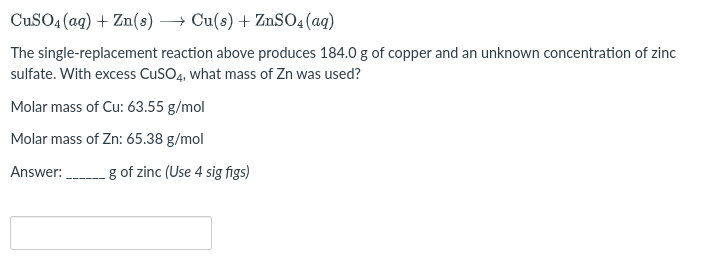 CuSO4 (aq) + Zn(s) →→→ Cu(s) + ZnSO4 (aq)
The single-replacement reaction above produces 184.0 g of copper and an unknown concentration of zinc
sulfate. With excess CuSO4, what mass of Zn was used?
Molar mass of Cu: 63.55 g/mol
Molar mass of Zn: 65.38 g/mol
Answer:
g of zinc (Use 4 sig figs)