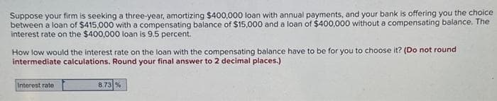 Suppose your firm is seeking a three-year, amortizing $400,000 loan with annual payments, and your bank is offering you the choice
between a loan of $415,000 with a compensating balance of $15,000 and a loan of $400,000 without a compensating balance. The
interest rate on the $400,000 loan is 9.5 percent.
How low would the interest rate on the loan with the compensating balance have to be for you to choose it? (Do not round
intermediate calculations. Round your final answer to 2 decimal places.)
Interest rate
8.73 %