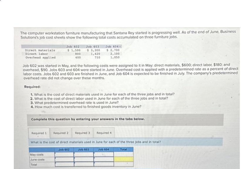 The computer workstation furniture manufacturing that Santana Rey started is progressing well. As of the end of June, Business
Solutions's job cost sheets show the following total costs accumulated on three furniture jobs.
Direct materials
Direct labor
Overhead applied
Job 602 Job 603
$1,500 $ 3,300
800
400
1,420
710
Job 602 was started in May, and the following costs were assigned to it in May: direct materials, $600; direct labor, $180; and
overhead, $90. Jobs 603 and 604 were started in June. Overhead cost is applied with a predetermined rate as a percent of direct
labor costs. Jobs 602 and 603 are finished in June, and Job 604 is expected to be finished in July. The company's predetermined
overhead rate did not change over these months.
Required 1
Required:
1. What is the cost of direct materials used in June for each of the three jobs and in total?
2. What is the cost of direct labor used in June for each of the three jobs and in total?
3. What predetermined overhead rate is used in June?
4. How much cost is transferred to finished goods inventory in June?
Complete this question by entering your answers in the tabs below.
May costs
June costs
Total
Job 604
$ 2,700
Required 4
What is the cost of direct materials used in June for each of the three jobs and in total?
Job 602
Job 603
Job 604
Total
2,100
1,050
Required 2
Required 3