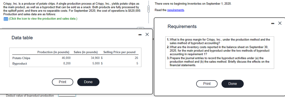 Crispy, Inc. is a producer of potato chips. A single production process at Crispy, Inc., yields potato chips as
the main product, as well as a byproduct that can be sold as a snack. Both products are fully processed by
the splitoff point, and there are no separable costs. For September 2020, the cost of operations is $520,000.
Production and sales data are as follows:
(Click the icon to view the production and sales data.)
Data table
Potato Chips
Byproduct
Production (in pounds) Sales (in pounds)
46,000
8,200
Deduct value of byproduct production
Print
34,960 $
5,000 $
Done
Selling Price per pound
26
5
X
There were no beginning inventories on September 1, 2020.
Read the requirements.
Requirements
1. What is the gross margin for Crispy, Inc., under the production method and the
sales method of byproduct accounting?
2. What are the inventory costs reported in the balance sheet on September 30,
2020, for the main product and byproduct under the two methods of byproduct
accounting in requirement 1?
3. Prepare the journal entries to record the byproduct activities under (a) the
production method and (b) the sales method. Briefly discuss the effects on the
financial statements.
Print
Done
-