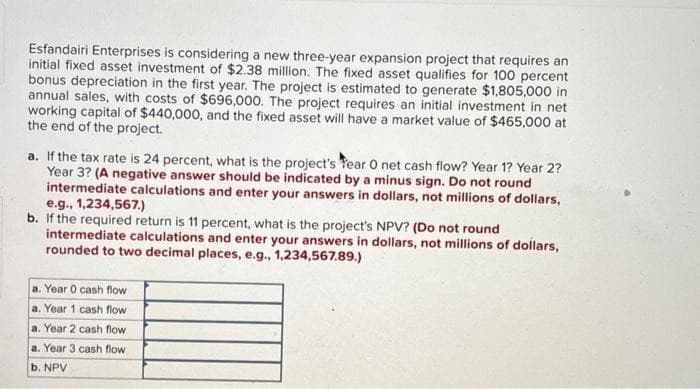 Esfandairi Enterprises is considering a new three-year expansion project that requires an
initial fixed asset investment of $2.38 million. The fixed asset qualifies for 100 percent
bonus depreciation in the first year. The project is estimated to generate $1,805,000 in
annual sales, with costs of $696,000. The project requires an initial investment in net
working capital of $440,000, and the fixed asset will have a market value of $465,000 at
the end of the project.
a. If the tax rate is 24 percent, what is the project's Year O net cash flow? Year 1? Year 2?
Year 3? (A negative answer should be indicated by a minus sign. Do not round
intermediate calculations and enter your answers in dollars, not millions of dollars,
e.g., 1,234,567.)
b. If the required return is 11 percent, what is the project's NPV? (Do not round
intermediate calculations and enter your answers in dollars, not millions of dollars,
rounded to two decimal places, e.g., 1,234,567.89.)
a. Year 0 cash flow
a. Year 1 cash flow
a. Year 2 cash flow
a. Year 3 cash flow
b. NPV