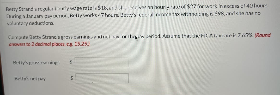 Betty Strand's regular hourly wage rate is $18, and she receives an hourly rate of $27 for work in excess of 40 hours.
During a January pay period, Betty works 47 hours. Betty's federal income tax withholding is $98, and she has no
voluntary deductions.
Compute Betty Strand's gross earnings and net pay for the pay period. Assume that the FICA tax rate is 7.65%. (Round
answers to 2 decimal places, e.g. 15.25.)
Betty's gross earnings
Betty's net pay
$
$