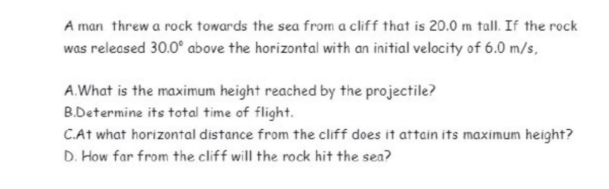 A man threw a rock towards the sea from a cliff that is 20.0 m tall. If the rock
was released 30.0° above the horizontal with an initial velocity of 6.0 m/s,
A. What is the maximum height reached by the projectile?
B.Determine its total time of flight.
C.At what horizontal distance from the cliff does it attain its maximum height?
D. How far from the cliff will the rock hit the sea?