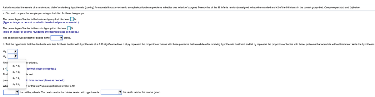 A study reported the results of a randomized trial of whole-body hypothermia (cooling) for neonatal hypoxic-ischemic encephalopathy (brain problems in babies due to lack of oxygen). Twenty-five of the 98 infants randomly assigned to hypothermia died and 42 of the 93 infants in the control group died. Complete parts (a) and (b) below.
a. Find and compare the sample percentages that died for these two groups.
The percentage of babies in the treatment group that died was %.
(Type an integer or decimal rounded to two decimal places as needed.)
The percentage of babies in the control group that died was %.
(Type an integer or decimal rounded to two decimal places as needed.)
The death rate was greater for babies in the
V group.
b. Test the hypothesis that the death rate was less for those treated with hypothermia at a 0.10 significance level. Let p, represent the proportion of babies with these problems that would die after receiving hypothermia treatment and let p2 represent the proportion of babies with these problems that would die without treatment. Write the hypotheses
Họ:
Ha:
Find
or this test.
P1 > P2
z=[
decimal places as needed.)
P1 = P2
Find
is test.
P1 <P2
p-va
to three decimal places as needed.)
P1 # P2
Wha
n for this test? Use a significance level of 0.10.
V the null hypothesis. The death rate for the babies treated with hypothermia
V the death rate for the control group.
