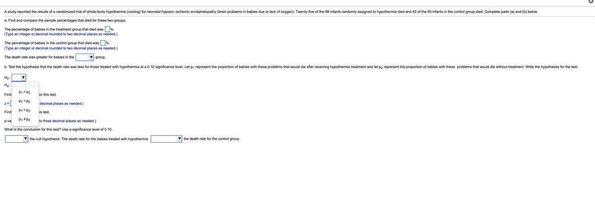 A study reported the results of a randomized trial of whole-body hypothermia (cooling) for neonatal hypoxic-ischemic encephalopathy (brain problems in babies due to lack of oxygen). Twenty-five of the 98 infants randomly assigned to hypothermia died and 42 of the 93 infants in the control group died. Complete parts (a) and (b) below.
a. Find and compare the sample percentages that died for these two groups.
%.
The percentage of babies in the treatment group that died was
(Type an integer or decimal rounded to two decimal places as needed.)
The percentage of babies in the control group that died was %.
(Type an integer or decimal rounded to two decimal places as needed.)
The death rate was greater for babies in the
V group.
b. Test the hypothesis that the death rate was less for those treated with hypothermia at a 0.10 significance level. Let p, represent the proportion of babies with these problems that would die after receiving hypothermia treatment and let p2 represent the proportion of babies with these problems that would die without treatment. Write the hypotheses for the test.
Ho:
На:
P1 <P2
Find
for this test.
P1 = P2
]=z
P1> P2
Find
decimal places as needed.)
is test.
P1 # P2
to three decimal places as needed.)
p-va
What is the conclusion for this test? Use a significance level of 0.10.
V the null hypothesis. The death rate for the babies treated with hypothermia
V the death rate for the control group.
