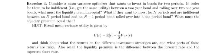 Exercise 4. Consider a mean-variance optimizer that wants to invest in bonds for two periods. In order
for them to be indifferent (i.e., get the same utility) between a two year bond and rolling over two one year
bonds, what must the liquidity premium equal? What if they want to invest for N periods and are indifferent
between an N period bond and an N- 1 period bond rolled over into a one period bond? What must the
liquidity premium equal then?
HINT: Recall mean-variance utility is given by
U(r) = Er)-Var(r)
and think about what the returns on the different investment strategies are, and what parts of those
returns are risky. Also recall the liquidity premium is the difference between the forward rate and the
expected short rate.
