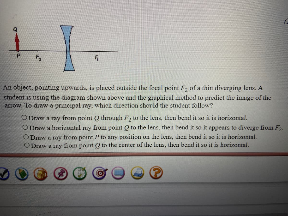 An object, pointing upwards, is placed outside the focal point F2 of a thin diverging lens. A
student is using the diagram shown above and the graphical method to predict the image of the
arrow. To draw a principal ray, which direction should the student follow?
O Draw a ray from point Q through F, to the lens, then bend it so it is horizontal.
O Draw a horizontal ray from point Q to the lens, then bend it so it appears to diverge from F2.
O Draw a ray from point P to any position on the lens, then bend it so it is horizontal.
Draw a ray from point Q to the center of the lens, then bend it so it is horizontal.
