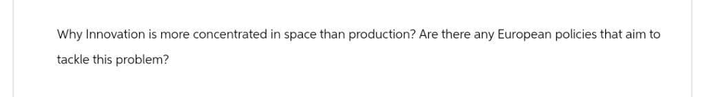 Why Innovation is more concentrated in space than production? Are there any European policies that aim to
tackle this problem?