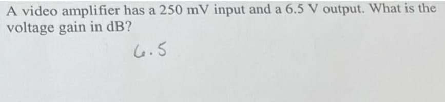 A video amplifier has a 250 mV input and a 6.5 V output. What is the
voltage gain in dB?
5.ما