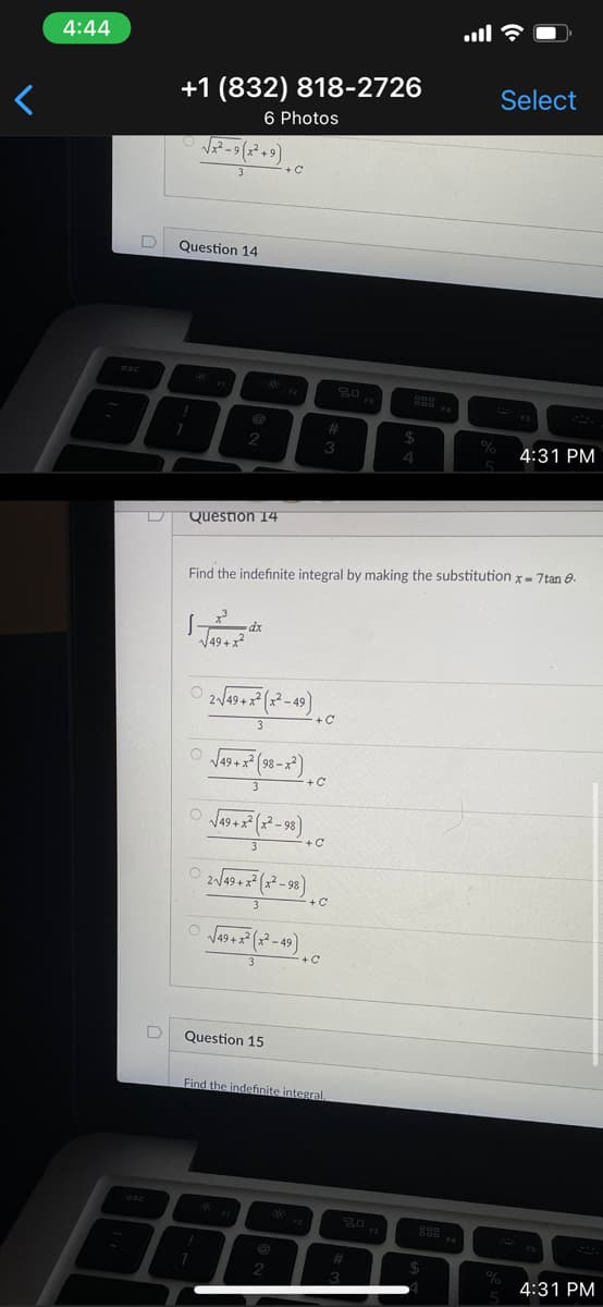 4:44
+1 (832) 818-2726
6 Photos
Select
Question 14
%23
24
3
4:31 PM
4.
Question 14
Find the indefinite integral by making the substitution x- 7tan e.
dx
V49 +x?
+C
3
Question 15
Find the indefinite integral.
%23
4:31 PM
