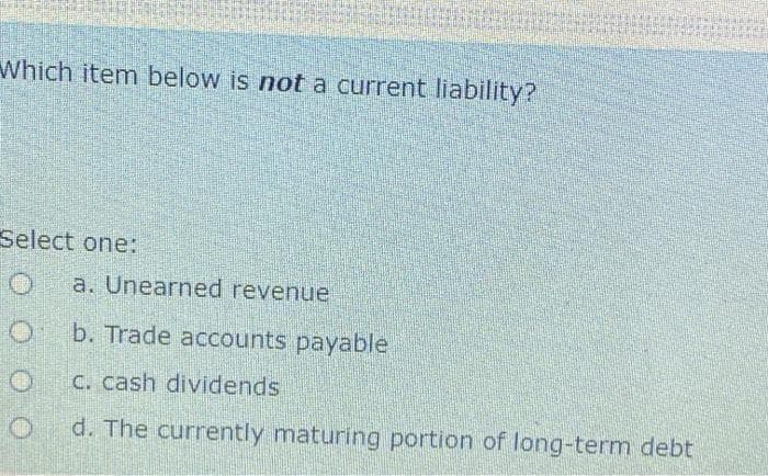 Which item below is not a current liability?
Select one:
O
O
a. Unearned revenue
b. Trade accounts payable
c. cash dividends
d. The currently maturing portion of long-term debt