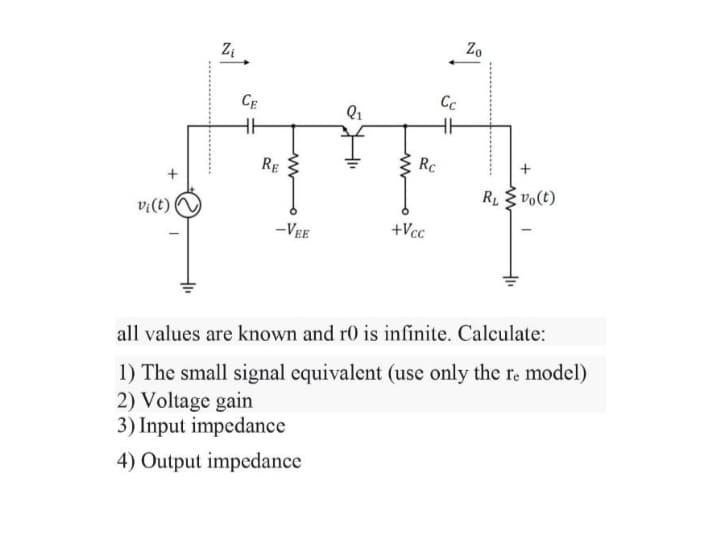 v¡ (t)
Zi
CE
RE
ww
-VEE
Q₁
Rc
+Vcc
Zo
ܐ
Cc
R₁ Vo(t)
-
all values are known and r0 is infinite. Calculate:
1) The small signal equivalent (use only the re model)
2) Voltage gain
3) Input impedance
4) Output impedance