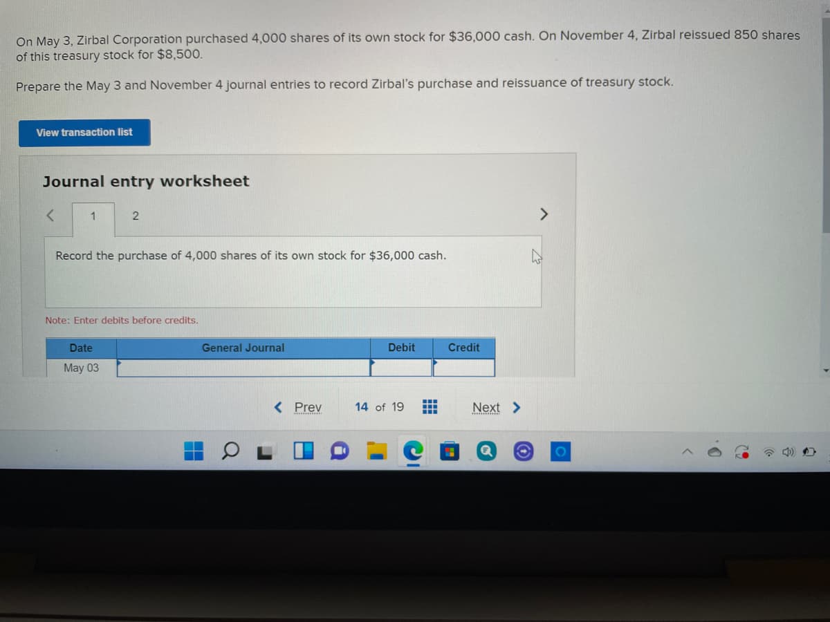 On May 3, Zirbal Corporation purchased 4,000 shares of its own stock for $36,000 cash. On November 4, Zirbal reissued 850 shares
of this treasury stock for $8,500.
Prepare the May 3 and November 4 journal entries to record Zirbal's purchase and reissuance of treasury stock.
View transaction list
Journal entry worksheet
1
<>
Record the purchase of 4,000 shares of its own stock for $36,000 cash.
Note: Enter debits
Date
General Journal
Debit
Credit
May 03
< Prev
14 of 19
Next >
