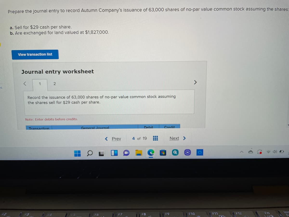 Prepare the journal entry to record Autumn Company's issuance of 63,000 shares of no-par value common stock assuming the shares:
a. Sell for $29 cash per share.
b. Are exchanged for land valued at $1,827,000.
View transaction list
Journal entry worksheet
<>
1
es
Record the issuance of 63,000 shares of no-par value common stock assuming
the shares sell for $29 cash per share.
Note: Enter debits before credits.
Transaction
General Journal
Debit
Credit
< Prev
4 of 19
Next >
Ins
Fn
ork
F6
F8
F9
F10
F11
F12
