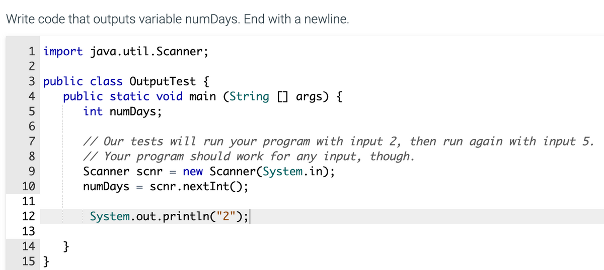 Write code that outputs variable numDays. End with a newline.
1 import java.util.Scanner;
2
3 public class OutputTest {
public static void main (String [] args) {
int numDays;
4
6
// Our tests will run your program with input 2, then run again with input 5.
// Your program should work for any input, though.
7
8
new Scanner(System.in);
scnr.nextInt();
9
Scanner scnr
10
numDays
%3D
11
12
System.out.println("2");|
13
}
15 }
14

