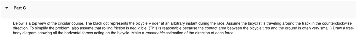 Part C
Below is a top view of the circular course. The black dot represents the bicycle + rider at an arbitrary instant during the race. Assume the bicyclist is traveling around the track in the counterclockwise
direction. To simplify the problem, also assume that rolling friction is negligible. (This is reasonable because the contact area between the bicycle tires and the ground is often very small.) Draw a free-
body diagram showing all the horizontal forces acting on the bicycle. Make a reasonable estimation of the direction of each force.
