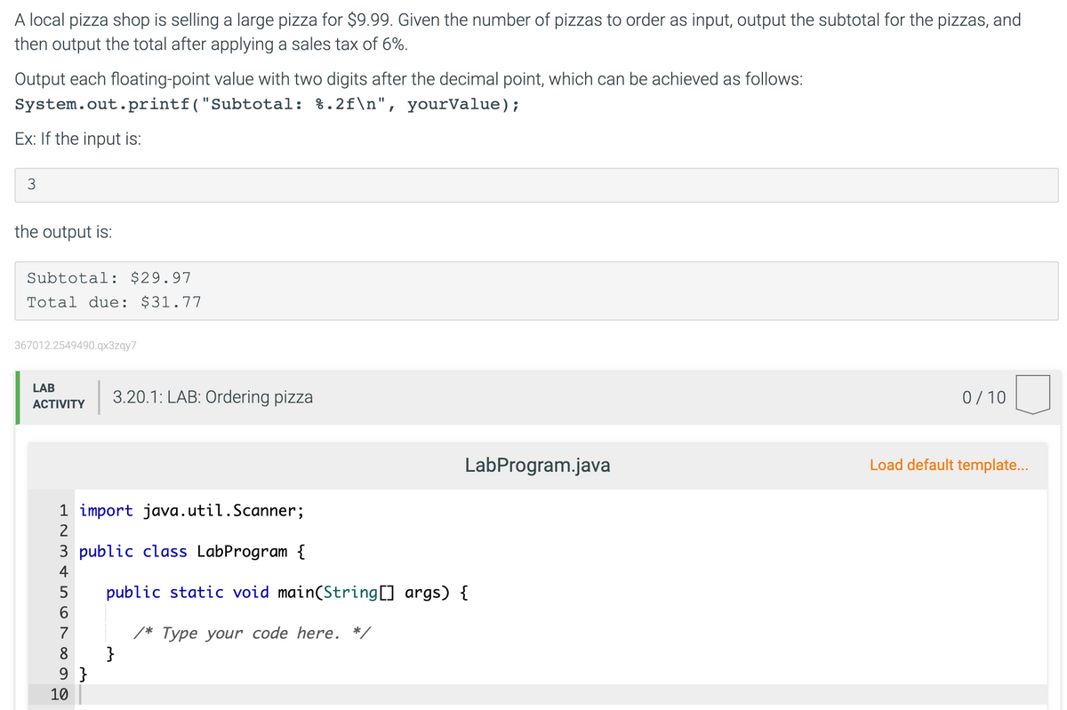 A local pizza shop is selling a large pizza for $9.99. Given the number of pizzas to order as input, output the subtotal for the pizzas, and
then output the total after applying a sales tax of 6%.
Output each floating-point value with two digits after the decimal point, which can be achieved as follows:
System.out.printf("Subtotal: %.2f\n", yourValue);
Ex: If the input is:
3
the output is:
Subtotal: $29.97
Total due: $31.77
367012.2549490.qx3zqy7
LAB
3.20.1: LAB: Ordering pizza
0/10
АCTIVITY
LabProgram.java
Load default template...
1 import java.util.Scanner;
3 public class LabProgram {
4
5
public static void main(String[] args) {
/* Type your code here. */
}
7
8
9 }
10

