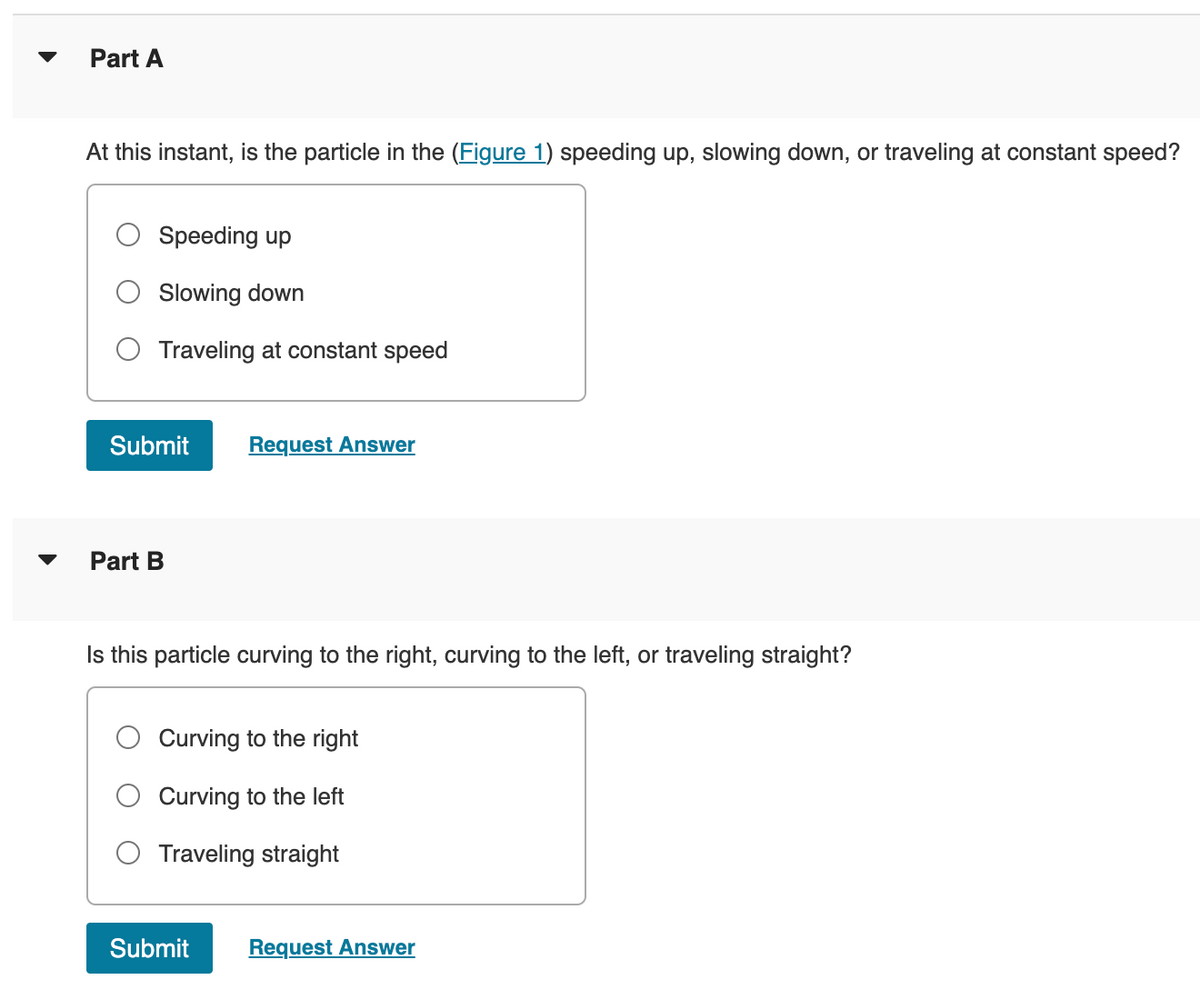 Part A
At this instant, is the particle in the (Figure 1) speeding up, slowing down, or traveling at constant speed?
Speeding up
Slowing down
Traveling at constant speed
Submit Request Answer
Part B
Is this particle curving to the right, curving to the left, or traveling straight?
Curving to the right
Curving to the left
O Traveling straight
Submit Request Answer