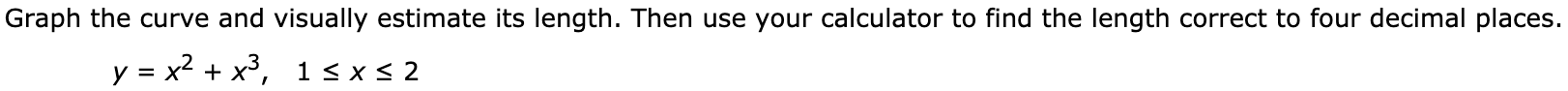 Graph the curve and visually estimate its length. Then use your calculator to find the length correct to four decimal places.
y = x2 + x³,
1 < x < 2
