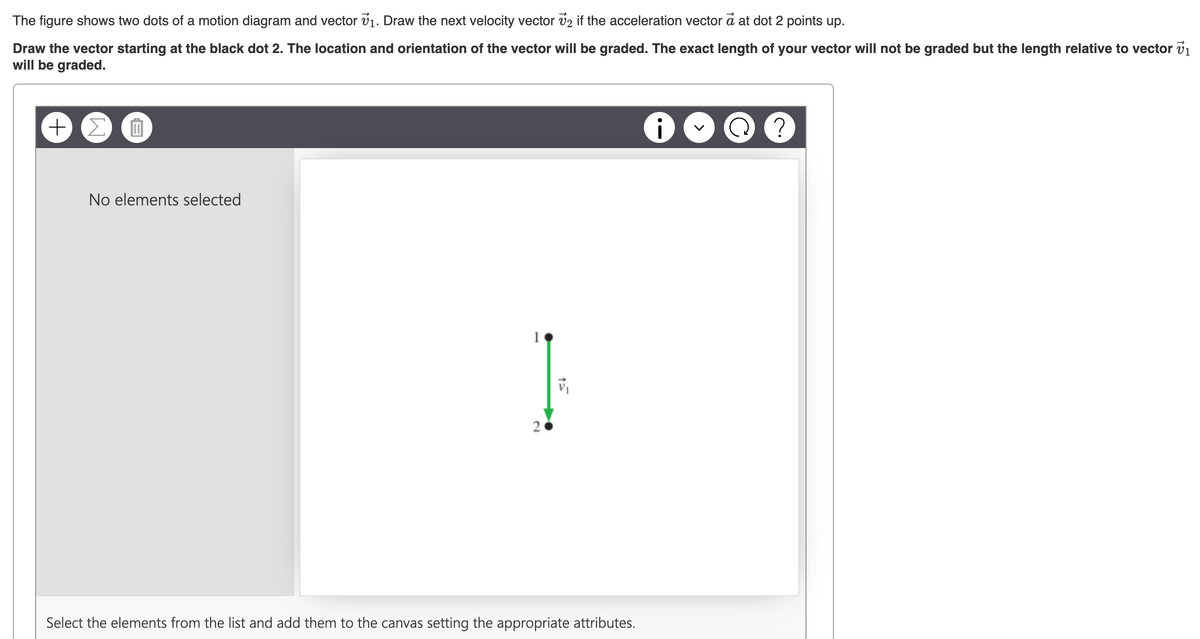 The figure shows two dots of a motion diagram and vector 7₁. Draw the next velocity vector 2 if the acceleration vector a at dot 2 points up.
Draw the vector starting at the black dot 2. The location and orientation of the vector will be graded. The exact length of your vector will not be graded but the length relative to vector v₁
will be graded.
+ Σ
B
No elements selected
I
Select the elements from the list and add them to the canvas setting the appropriate attributes.
i
?