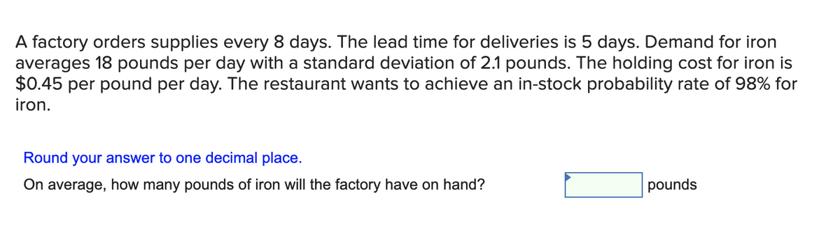 A factory orders supplies every 8 days. The lead time for deliveries is 5 days. Demand for iron
averages 18 pounds per day with a standard deviation of 2.1 pounds. The holding cost for iron is
$0.45 per pound per day. The restaurant wants to achieve an in-stock probability rate of 98% for
iron.
Round your answer to one decimal place.
On average, how many pounds of iron will the factory have on hand?
pounds