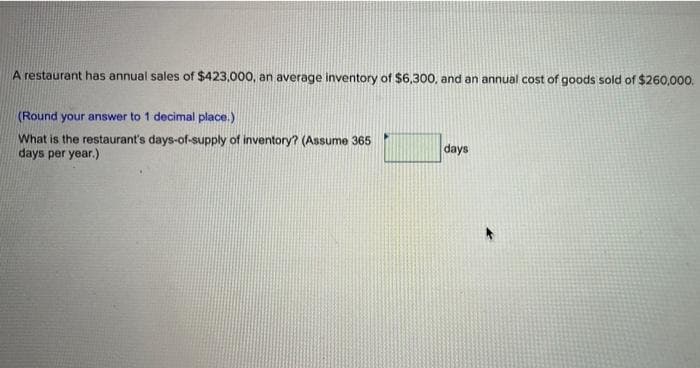 A restaurant has annual sales of $423,000, an average inventory of $6,300, and an annual cost of goods sold of $260,000.
(Round your answer to 1 decimal place.)
What is the restaurant's days-of-supply of inventory? (Assume 365
days per year.)
days