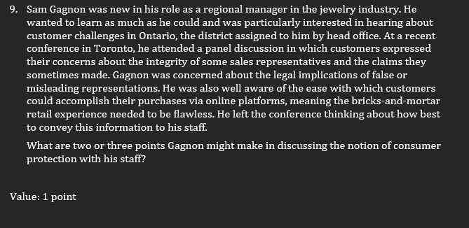 9. Sam Gagnon was new in his role as a regional manager in the jewelry industry. He
wanted to learn as much as he could and was particularly interested in hearing about
customer challenges in Ontario, the district assigned to him by head office. At a recent
conference in Toronto, he attended a panel discussion in which customers expressed
their concerns about the integrity of some sales representatives and the claims they
sometimes made. Gagnon was concerned about the legal implications of false or
misleading representations. He was also well aware of the ease with which customers
could accomplish their purchases via online platforms, meaning the bricks-and-mortar
retail experience needed to be flawless. He left the conference thinking about how best
to convey this information to his staff.
What are two or three points Gagnon might make in discussing the notion of consumer
protection with his staff?
Value: 1 point