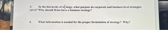 3. In the hierarchy of strategy, what purpose do corporate and business level strategies
serve? Why should firms have a business strategy?
What information is needed for the proper formulation of strategy? Why?