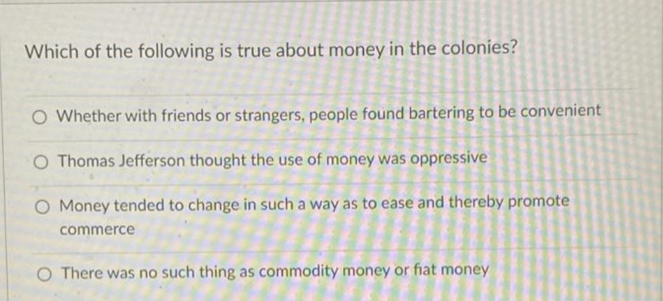 Which of the following is true about money in the colonies?
O Whether with friends or strangers, people found bartering to be convenient
O Thomas Jefferson thought the use of money was oppressive
O Money tended to change in such a way as to ease and thereby promote
commerce
O There was no such thing as commodity money or fiat money
