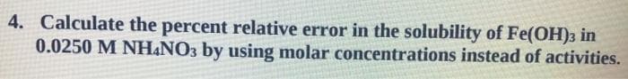 4. Calculate the percent relative error in the solubility of Fe(OH)3 in
0.0250 M NH&NO3 by using molar concentrations instead of activities.
