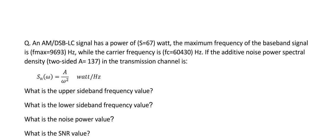 Q. An AM/DSB-LC signal has a power of (S=67) watt, the maximum frequency of the baseband signal
is (fmax=9693) Hz, while the carrier frequency is (fc=60430) Hz. If the additive noise power spectral
density (two-sided A= 137) in the transmission channel is:
Sn (w)
A
watt/Hz
w2
What is the upper sideband frequency value?
What is the lower sideband frequency value?
What is the noise power value?
What is the SNR value?
