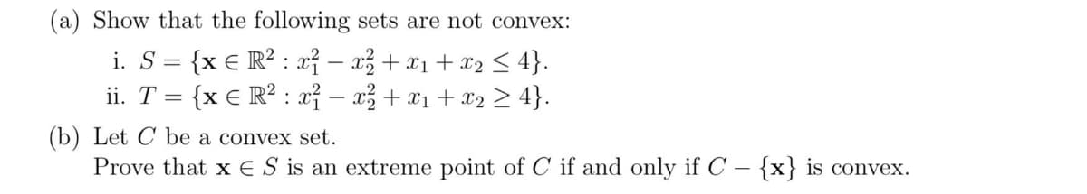 (a) Show that the following sets are not convex:
i. S = {x € R²: x² = x² + x₁ + x₂ ≤ 4}.
-
ii. T
{x € R²: x²-x² + x₁ + x₂ ≥ 4}.
=
(b) Let C be a convex set.
Prove that x ES is an extreme point of C if and only if C - {x} is convex.