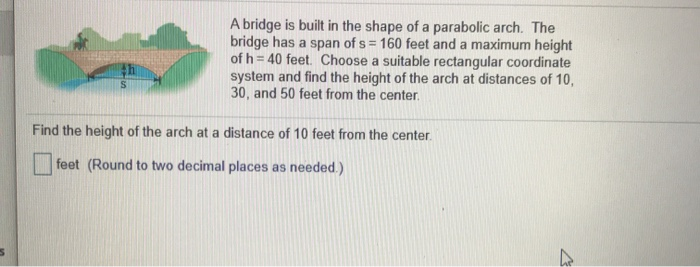 5
A bridge is built in the shape of a parabolic arch. The
bridge has a span of s= 160 feet and a maximum height
of h= 40 feet. Choose a suitable rectangular coordinate
system and find the height of the arch at distances of 10,
30, and 50 feet from the center.
Find the height of the arch at a distance of 10 feet from the center.
feet (Round to two decimal places as needed.)
7