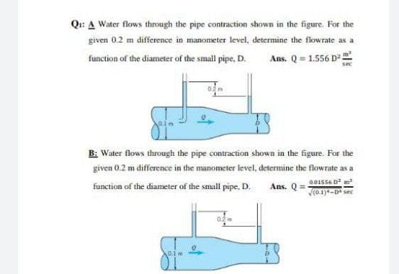 Qi: A Water flows through the pipe contraction shown in the figure. For the
given 0.2 m difference in manometer level, determine the flowrate as a
function of the diameter of the small pipe, D.
Ans. Q = 1.556 D.
sec
B: Water flows through the pipe contraction shown in the figure. For the
given 0.2 m difference in the manometer level, determine the flowrate as a
G01556 D m
function of the diameter of the small pipe, D.
Ans. Q =
Jo.1)-D sec
0.1
