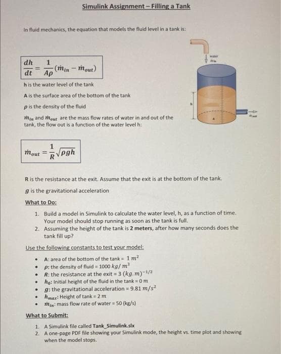 Simulink Assignment- Filling a Tank
In fluid mechanics, the equation that models the fluid level in a tank is:
dh
1
-(min
Ap
- mout)
dt
h is the water level of the tank
A is the surface area of the bottom of the tank
pis the density of the fluid
Mim and mout are the mass flow rates of water in and out of the
tank, the flow out is a function of the water level h:
1
mout
Vpgh
Ris the resistance at the exit. Assume that the exit is at the bottom of the tank.
g is the gravitational acceleration
What to Do:
1. Build a model in Simulink to calculate the water level, h, as a function of time.
Your model should stop running as soon as the tank is full.
2. Assuming the height of the tank is 2 meters, after how many seconds does the
tank fill up?
Use the following constants to test your model:
• A: area of the bottom of the tank = 1 m?
• p: the density of fluid = 1000 kg/ m?
• R: the resistance at the exit = 3 (kg.m)-1/2
• ho: Initial height of the fluid in the tank = 0 m
• g: the gravitational acceleration = 9.81 m/s?
• hmar: Height of tank = 2 m
min: mass flow rate of water = 50 (kg/s)
What to Submit:
1. A Simulink file called Tank_Simulink.six
2. A one-page PDF file showing your Simulink mode, the height vs. time plot and showing
when the model stops.
