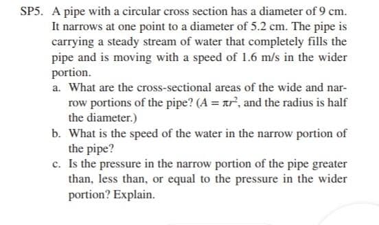 SP5. A pipe with a circular cross section has a diameter of 9 cm.
It narrows at one point to a diameter of 5.2 cm. The pipe is
carrying a steady stream of water that completely fills the
pipe and is moving with a speed of 1.6 m/s in the wider
portion.
a. What are the cross-sectional areas of the wide and nar-
row portions of the pipe? (A = ar", and the radius is half
the diameter.)
b. What is the speed of the water in the narrow portion of
the pipe?
c. Is the pressure in the narrow portion of the pipe greater
than, less than, or equal to the pressure in the wider
portion? Explain.
