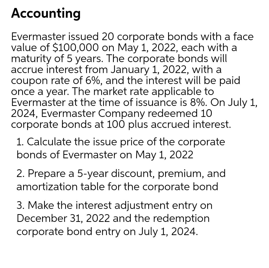 Accounting
Evermaster issued 20 corporate bonds with a face
value of $100,000 on May 1, 2022, each with a
maturity of 5 years. The corporate bonds will
accrue interest from January 1, 2022, with a
coupon rate of 6%, and the interest will be paid
once a year. The market rate applicable to
Evermaster at the time of issuance is 8%. On July 1,
2024, Evermaster Company redeemed 10
corporate bonds at 100 plus accrued interest.
1. Calculate the issue price of the corporate
bonds of Evermaster on May 1, 2022
2. Prepare a 5-year discount, premium, and
amortization table for the corporate bond
3. Make the interest adjustment entry on
December 31, 2022 and the redemption
corporate bond entry on July 1, 2024.

