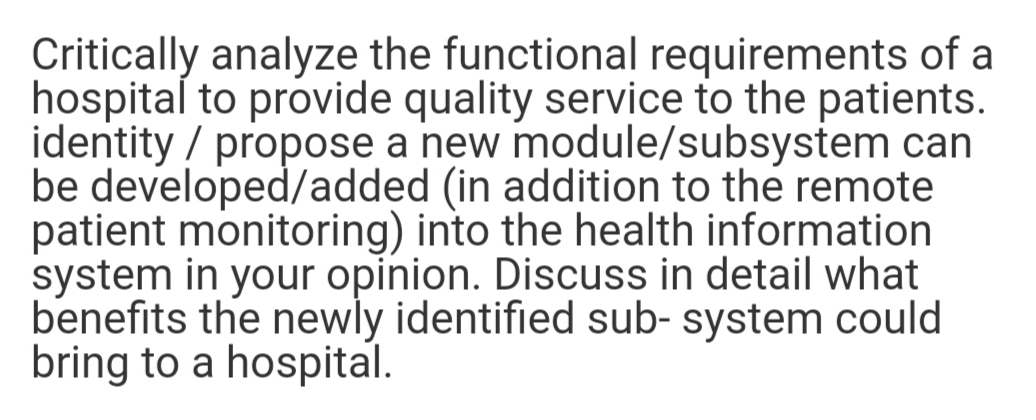 Critically analyze the functional requirements of a
hospital to provide quality service to the patients.
identity / propose a new module/subsystem can
be developed/added (in addition to the remote
patient monitoring) into the health information
system in your opinion. Discuss in detail what
benefits the newly identified sub- system could
bring to a hospital.
