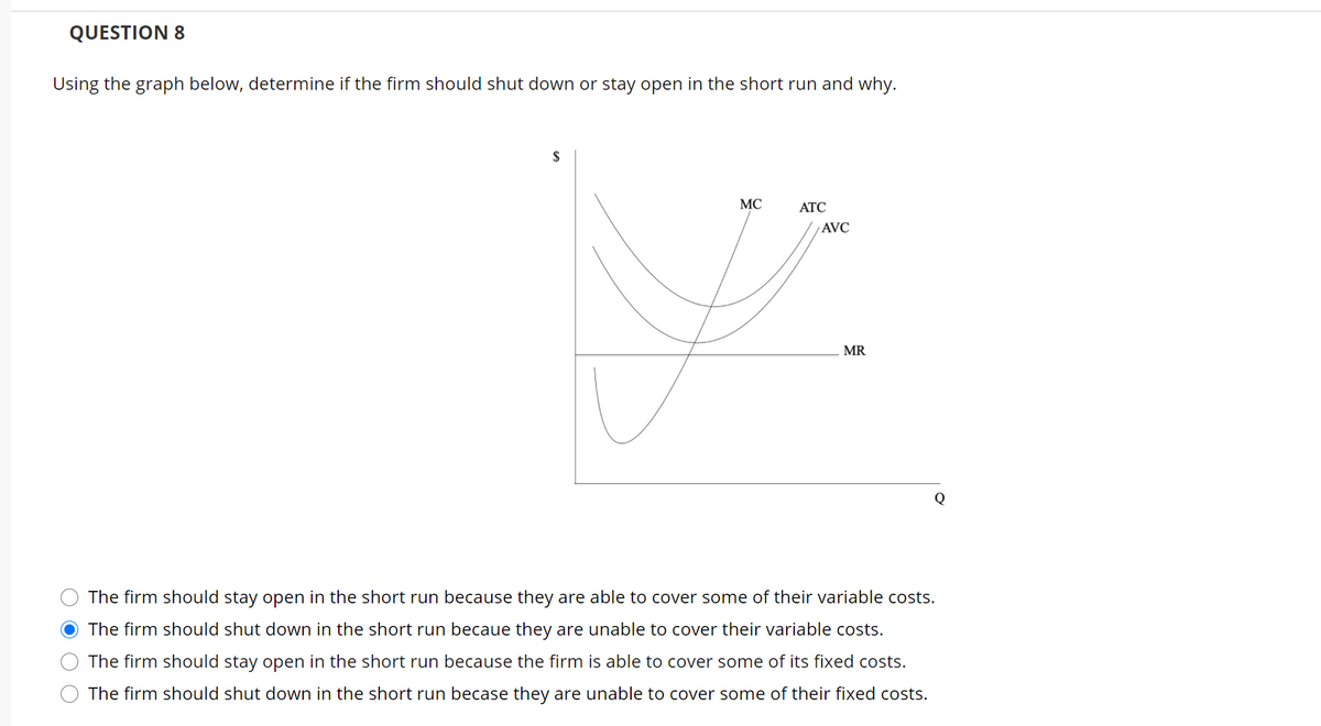 QUESTION 8
Using the graph below, determine if the firm should shut down or stay open in the short run and why.
$
MC
АТС
AVC
MR
The firm should stay open in the short run because they are able to cover some of their variable costs.
The firm should shut down in the short run becaue they are unable to cover their variable costs.
The firm should stay open in the short run because the firm is able to cover some of its fixed costs.
The firm should shut down in the short run becase they are unable to cover some of their fixed costs.
