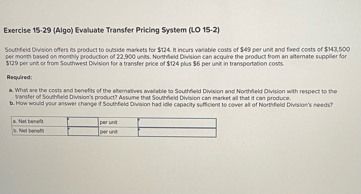 Exercise 15-29 (Algo) Evaluate Transfer Pricing System (LO 15-2)
Southfield Division offers its product to outside markets for $124. It incurs variable costs of $49 per unit and fixed costs of $143,500
per month based on monthly production of 22,900 units. Northfield Division can acquire the product from an alternate supplier for
$129 per unit or from Southwest Division for a transfer price of $124 plus $6 per unit in transportation costs.
Required:
a. What are the costs and benefits of the alternatives available to Southfield Division and Northfield Division with respect to the
transfer of Southfield Division's product? Assume that Southfield Division can market all that it can produce.
b. How would your answer change if Southfield Division had idle capacity sufficient to cover all of Northfield Division's needs?
a. Net benefit
b. Net benefit
per unit
per unit