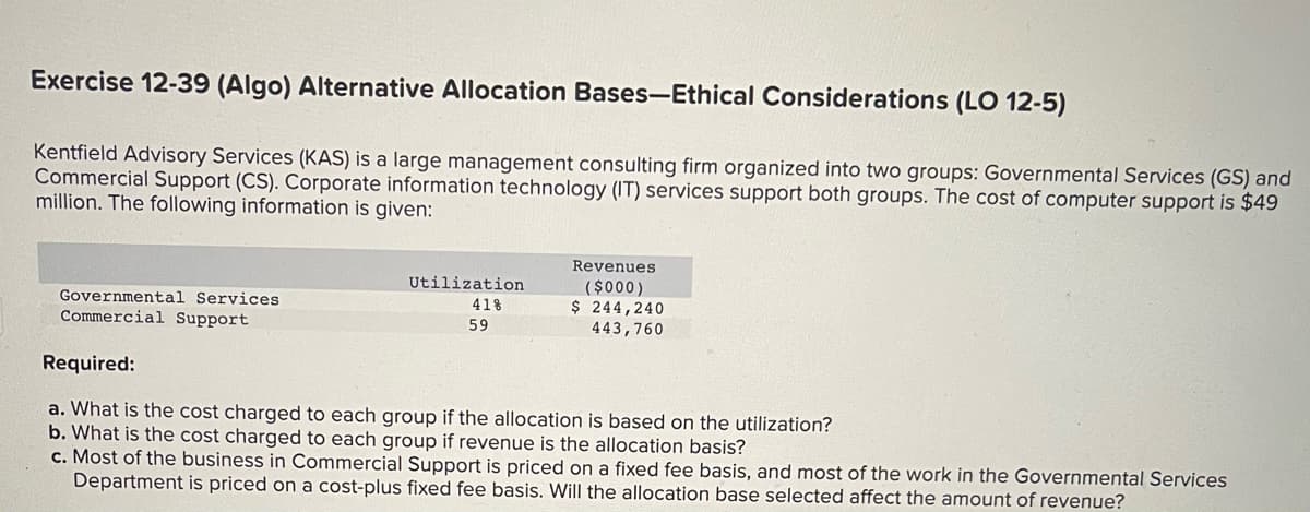 Exercise 12-39 (Algo) Alternative Allocation Bases-Ethical Considerations (LO 12-5)
Kentfield Advisory Services (KAS) is a large management consulting firm organized into two groups: Governmental Services (GS) and
Commercial Support (CS). Corporate information technology (IT) services support both groups. The cost of computer support is $49
million. The following information is given:
Governmental Services
Commercial Support
Utilization
41%
59
Revenues
($000)
$ 244,240
443,760
Required:
a. What is the cost charged to each group if the allocation is based on the utilization?
b. What is the cost charged to each group if revenue is the allocation basis?
c. Most of the business in Commercial Support is priced on a fixed fee basis, and most of the work in the Governmental Services
Department is priced on a cost-plus fixed fee basis. Will the allocation base selected affect the amount of revenue?