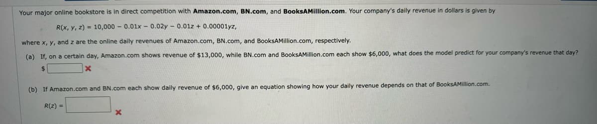 Your major online bookstore is in direct competition with Amazon.com, BN.com, and BooksAMillion.com. Your company's daily revenue in dollars is given by
R(x, y, z)= 10,000 0.01x -0.02y 0.01z + 0.00001yz,
where x, y, and are the online daily revenues of Amazon.com, BN.com, and BooksAMillion.com, respectively.
(a) If, on a certain day, Amazon.com shows revenue of $13,000, while BN.com and BooksAMillion.com each show $6,000, what does the model predict for your company's revenue that day?
$
X
(b) If Amazon.com and BN.com each show daily revenue of $6,000, give an equation showing how your daily revenue depends on that of BooksAMillion.com.
R(Z) =
X