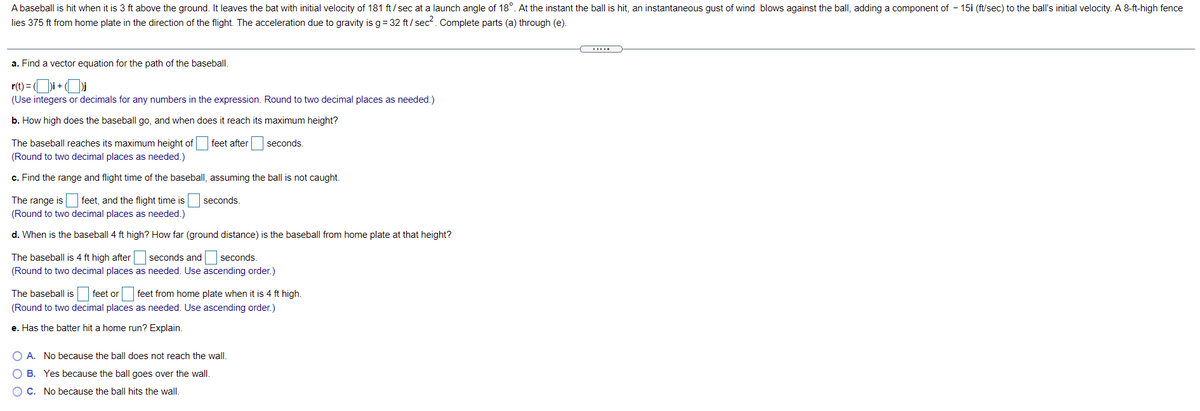 A baseball is hit when it is 3 ft above the ground. It leaves the bat with initial velocity of 181 ft/ sec at a launch angle of 18°. At the instant the ball is hit, an instantaneous gust of wind blows against the ball, adding a component of - 15i (ft/sec) to the ball's initial velocity. A 8-ft-high fence
lies 375 ft from home plate in the direction of the flight. The acceleration due to gravity is g= 32 ft/ sec². Complete parts (a) through (e).
a. Find a vector equation for the path of the baseball.
r(t) = Di+
(Use integers or decimals for any numbers in the expression. Round to two decimal places as needed.)
b. How high does the baseball go, and when does it reach its maximum height?
The baseball reaches its maximum height of
feet after
seconds.
(Round to two decimal places as needed.)
c. Find the range and flight time of the baseball, assuming the ball is not caught.
The range is feet, and the flight time is
(Round to two decimal places as needed.)
seconds.
d. When is the baseball 4 ft high? How far (ground distance) is the baseball from home plate at that height?
The baseball is 4 ft high after seconds and seconds.
(Round to two decimal places as needed. Use ascending order.)
The baseball is feet or feet from home plate
it is 4 ft high.
(Round to two decimal places as needed. Use ascending order.)
e. Has the batter hit a home run? Explain.
O A. No because the ball does not reach the wall.
B. Yes because the ball goes over the wall.
O C. No because the ball hits the wall.
