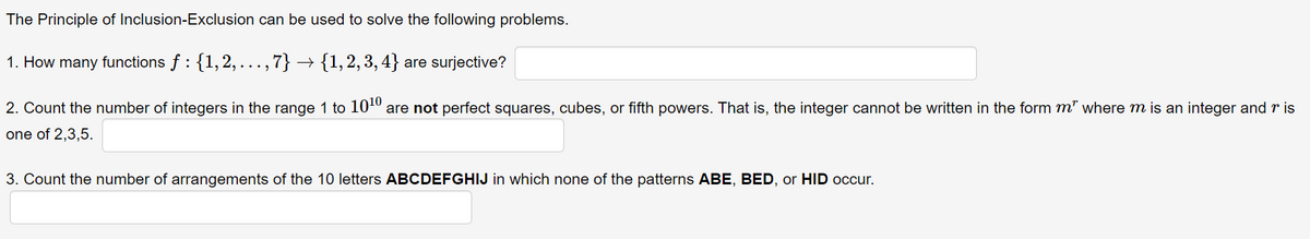 The Principle of Inclusion-Exclusion can be used to solve the following problems.
1. How many functions f : {1,2,..., 7} - → {1,2,3,4} are surjective?
2. Count the number of integers in the range 1 to 10¹0 are not perfect squares, cubes, or fifth powers. That is, the integer cannot be written in the form m" where m is an integer and ris
one of 2,3,5.
3. Count the number of arrangements of the 10 letters ABCDEFGHIJ in which none of the patterns ABE, BED, or HID occur.