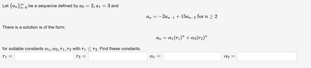 Let {an} be a sequence defined by ao = 2, a₁ = 3 and
=0
There is a solution is of the form:
for suitable constants a₁, a2, r1, r2 with r₁ ≤ r₂. Find these constants.
r1 =
r2 =
an = -2an-1 +15an-2 for n ≥ 2
an = = α₁ (rı)” + α₂(r₂)"
αι =
α2 =