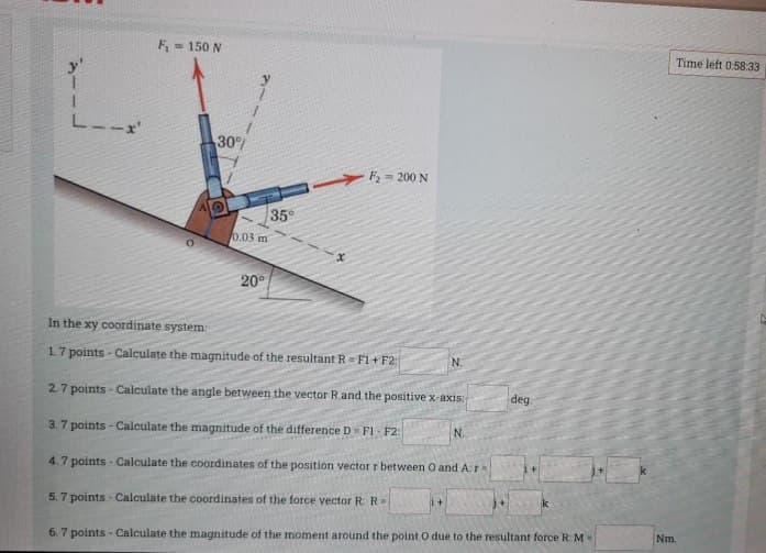 F= 150 N
Time left 0:58:33
30
F2= 200 N
35
0.03 m
20°
In the xy coordinate system
17 points - Calculate the magnitude of the resultant R= F1 + F2:
N.
2.7 points - Calculate the angle between the vector Rand the positive x-axis:
deg
3.7 points - Calculate the magnitude of the difference D F1 - F2:
N.
4.7 points - Calculate the coordinates of the position vector r between O and A:r
5.7 points - Calculate the coordinates of the force vector R: R=
k
6. 7 points - Calculate the magnitude of the moment around the point O due to the resultant force R:M
Nm.
