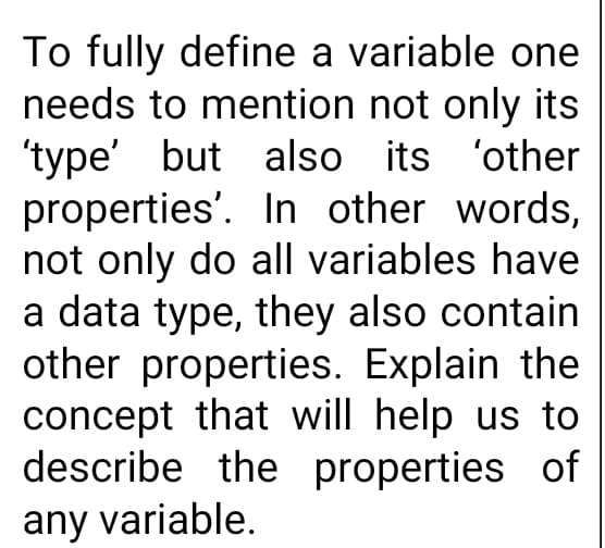 To fully define a variable one
needs to mention not only its
'type' but also its 'other
properties'. In other words,
not only do all variables have
a data type, they also contain
other properties. Explain the
concept that will help us to
describe the properties of
any variable.
