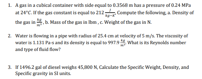 1. A gas in a cubical container with side equal to 0.3568 m has a pressure of 0.24 MPa
at 24°C. If the gas constant is equal to 212, Compute the following, a. Density of
kg-K'
kg
the gas in
, b. Mass of the gas in lbm , c. Weight of the gas in N.
2. Water is flowing in a pipe with radius of 25.4 cm at velocity of 5 m/s. The viscosity of
water is 1.131 Pa-s and its density is equal to 997.9 . What is its Reynolds number
and type of fluid flow?
3. If 1496.2 gal of diesel weighs 45,800 N, Calculate the Specific Weight, Density, and
Specific gravity in SI units.

