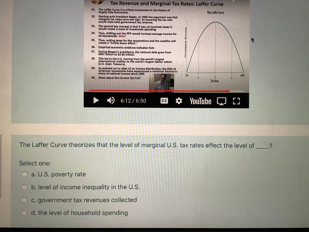 Tax Revenue and Marginal Tax Rates: Laffer Curve
31. The Laffer Curve is a critical component in the theory of
Supply Side Economics.
32. Starting with President Regan, in 1980 the argument was that
marginal tax rates were too high. So lowering the tax rate
would raise total government tax revenue.
The Laffer Curve
33. The second key concept is that if you cut business taxes it
would create a wave of investment spending.
34. Thus, shifting out the PPF would increase average income for
all households. Why?
35. Thus, cutting taxes for the corporations and the wealthy will
create a "trickle down effect."
36. Empirical economic evidence indicates that:
37. During Reagan's presidency, the national debt grew from
$997 billion to $2.85 trillion.
38. This led to the U.S. moving from the world's largest
international creditor to the world's largest debtor nation
(U.S. Dept. Treasury).
39. As pointed out in slide 12 on income distribution, the 60% of
American households have experienced a continual decline in
share of national income since 1980.
0%
100%
40. What about the Current Tax Cut?
Tax Rate
D 6:12 / 6:50
CC YouTube
[)
LJ
The Laffer Curve theorizes that the level of marginal U.S. tax rates effect the level of
Select one:
a. U.S. poverty rate
b. level of income inequality in the U.S.
C. government tax revenues collected
d. the level of household spending
Government Revenue
